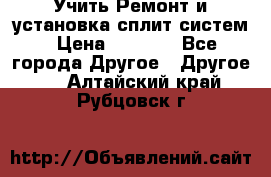  Учить Ремонт и установка сплит систем › Цена ­ 1 000 - Все города Другое » Другое   . Алтайский край,Рубцовск г.